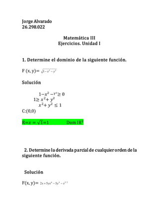Jorge Alvarado
26.298.022
Matemática III
Ejercicios. Unidad I
1. Determine el dominio de la siguiente función.
F (x, y)= 22
1 yx 
Solución
1−𝑥² − 𝑌²≥ 0
1≥ 𝑥2
+ 𝑦²
𝑥2
+ 𝑦2
≤ 1
C:(0,0)
R=𝑥 = √1=1 Dom IR²
2. Determine la derivada parcialde cualquierorden de la
siguiente función.
Solución
F(x, y)= 2/546
352 xyyxx 
 