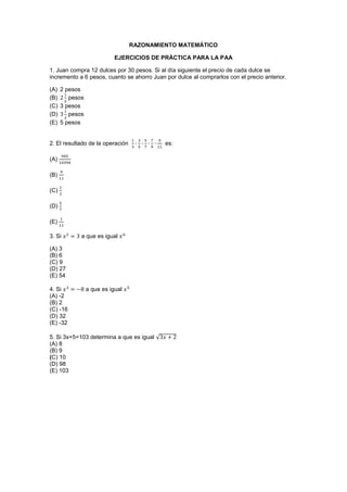 RAZONAMIENTO MATEMÁTICO
EJERCICIOS DE PRÁCTICA PARA LA PAA
1. Juan compra 12 dulces por 30 pesos. Si al día siguiente el precio de cada dulce se
incremento a 6 pesos, cuanto se ahorro Juan por dulce al comprarlos con el precio anterior.
(A) 2 pesos
(B) pesos
(C) 3 pesos
(D) pesos
(E) 5 pesos
2. El resultado de la operación es:
(A)
(B)
(C)
(D)
(E)
3. Si a que es igual
(A) 3
(B) 6
(C) 9
(D) 27
(E) 54
4. Si a que es igual
(A) -2
(B) 2
(C) -16
(D) 32
(E) -32
5. Si 3x+5=103 determina a que es igual √
(A) 8
(B) 9
(C) 10
(D) 98
(E) 103
 
