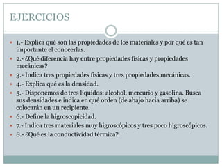 EJERCICIOS1.- Explica qué son las propiedades de los materiales y por qué es tan importante el conocerlas.2.- ¿Qué diferencia hay entre propiedades físicas y propiedades mecánicas?3.- Indica tres propiedades físicas y tres propiedades mecánicas.4.- Explica qué es la densidad. 5.- Disponemos de tres líquidos: alcohol, mercurio y gasolina. Busca sus densidades e indica en qué orden (de abajo hacia arriba) se colocarán en un recipiente.6.- Define la higroscopicidad. 7.- Indica tres materiales muy higroscópicos y tres poco higroscópicos.8.- ¿Qué es la conductividad térmica?
