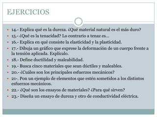 EJERCICIOS14.- Explica qué es la dureza. ¿Qué material natural es el más duro?15.- ¿Qué es la tenacidad? Lo contrario a tenaz es…16.- Explica en qué consiste la elasticidad y la plasticidad.17.- Dibuja un gráfico que exprese la deformación de un cuerpo frente a la tensión aplicada. Explícalo.18.- Define ductilidad y maleabilidad.19.- Busca cinco materiales que sean dúctiles y maleables.20.- ¿Cuáles son los principales esfuerzos mecánicos?21-. Pon un ejemplo de elementos que estén sometidos a los distintos esfuerzos mecánicos.22.- ¿Qué son los ensayos de materiales? ¿Para qué sirven?23.- Diseña un ensayo de dureza y otro de conductividad eléctrica.
