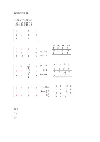 EJERCICIO 02
X=8
Y=-1
Z=0
1 3 2 5
2 2 1 6
1 1 4 7
1 3 2 5
0 4 -3 -4 f1×-2+f2
0 -2 2 2 f1×-1+f3
1 0
17
4
8
F2×-3+f1
0 1 −
3
4
-1
f2÷4
0 0
1
2
0
F2×2+f3
1 0 0 8 F3×-
17
4
+f1
0 1 0 -1 F3×−
3
4
+f2
0 0 1 0 f3÷
1
2
{
1𝑋1 + 3𝑌 + 2𝑍 = 5
2𝑋 + 2𝑌 + 1𝑍 = 6
1𝑋 + 1𝑌 + 4𝑍 = 7
-2 -6 -4 -10
2 2 1 6
-1 -3 -2 -5
1 1 4 7
0 -3 9
4
3
1 3 2 5
0 2 −
3
2
-2
0 -2 2 2
0 0 −
17
4
0
1 0 17
4
8
0 2 −
3
4
0
0 1 0 -1
 