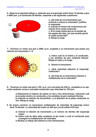 COLEGIO DE LA ASUNCIÓN ____________________________________________________________ DEPARTAMENTO DE TECNOLOGÍA
Curso 2012/13
3
6.- Observa el siguiente dibujo y, sabiendo que el engranaje motriz tiene 14 dientes y gira
a 4000 rpm. y el conducido 56 dientes, responde a las siguientes cuestiones:
a. ¿Se trata de una transmisión que
aumenta o reduce la velocidad?, justifica
tu respuesta.
b. Calcula el número de revoluciones por
minuto de la rueda conducida.
c. Si la rueda motriz gira en el sentido de
las agujas del reloj, ¿en qué sentido girará
la rueda conducida?
d. Dibuja la carga
7.- Tenemos un motor que gira a 3000 r.p.m. acoplado a un mecanismo que posee una
relación de transmisión i = 6
a. Indica cuál es el motriz y el conducido,
y los sentidos de giro mediante flechas.
Dibuja el motor y la carga.
b. Diseña el mecanismo
c. ¿Qué velocidad adquiere el engranaje
conducido?
d. ¿Se trata de un mecanismo reductor o
multiplicador de la velocidad?
8.- Tenemos un motor que gira a 120 r.p.m. con una polea de 0,66 m., acoplada en su eje,
unida mediante correa a una polea conducida cuya velocidad es 720 rpm:
a) Representa el sistema de poleas en dos y tres dimensiones, indicando cuál
es la polea motriz y la conducida, y los sentidos de giro mediante flechas.
b) Calcular la relación de transmisión i y el diámetro de la polea conducida en
mm. Dibuja la carga.
9. Se quiere construir un mecanismo multiplicador de velocidad. El engranaje menor
tiene 16 dientes. La velocidad del motor es 450 rpm y la de salida 4725 rpm.
a) Calcula la relación de transmisión y el número de dientes del engranaje
mayor.
b) Indica cuál de ellos debe acoplarse al eje motor y cuál al conducido para
conseguir la multiplicación de velocidad.
c) Realiza un dibujo del sistema en tres dimensiones.
 