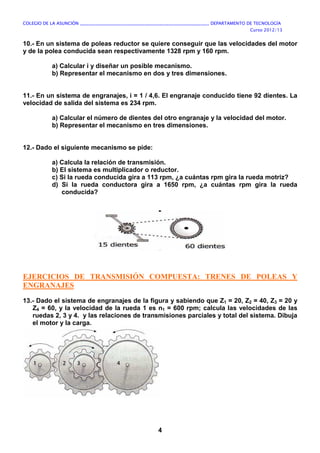 COLEGIO DE LA ASUNCIÓN ____________________________________________________________ DEPARTAMENTO DE TECNOLOGÍA
Curso 2012/13
4
10.- En un sistema de poleas reductor se quiere conseguir que las velocidades del motor
y de la polea conducida sean respectivamente 1328 rpm y 160 rpm.
a) Calcular i y diseñar un posible mecanismo.
b) Representar el mecanismo en dos y tres dimensiones.
11.- En un sistema de engranajes, i = 1 / 4,6. El engranaje conducido tiene 92 dientes. La
velocidad de salida del sistema es 234 rpm.
a) Calcular el número de dientes del otro engranaje y la velocidad del motor.
b) Representar el mecanismo en tres dimensiones.
12.- Dado el siguiente mecanismo se pide:
a) Calcula la relación de transmisión.
b) El sistema es multiplicador o reductor.
c) Si la rueda conducida gira a 113 rpm, ¿a cuántas rpm gira la rueda motriz?
d) Si la rueda conductora gira a 1650 rpm, ¿a cuántas rpm gira la rueda
conducida?
EJERCICIOS DE TRANSMISIÓN COMPUESTA: TRENES DE POLEAS Y
ENGRANAJES
13.- Dado el sistema de engranajes de la figura y sabiendo que Z1 = 20, Z2 = 40, Z3 = 20 y
Z4 = 60, y la velocidad de la rueda 1 es n1 = 600 rpm; calcula las velocidades de las
ruedas 2, 3 y 4. y las relaciones de transmisiones parciales y total del sistema. Dibuja
el motor y la carga.
 