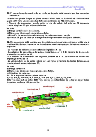 COLEGIO DE LA ASUNCIÓN ____________________________________________________________ DEPARTAMENTO DE TECNOLOGÍA
Curso 2012/13
8
21. El mecanismo de arrastre de un coche de juguete está formado por los siguientes
elementos:
- Sistema de poleas simple. La polea unida al motor tiene un diámetro de 18 centímetros
y gira a 360 rpm. La polea conducida tiene un diámetro de 720 milímetros.
- Sistema de engranajes simple unido al eje de salida del anterior. El engranaje
conducido gira a 30 rpm y tiene 45 dientes.
Se pide:
a) Dibujo simbólico del mecanismo.
b) Número de dientes del engranaje que falta.
c) Relación de transmisión del sistema y de cada mecanismo simple.
d) Sentido de giro de cada eje si el eje de salida gira en el de las agujas del reloj.
22. Un mecanismo está formado por tres sistemas de engranajes simples, unido uno a
continuación de otro, formando un tren de engranajes compuesto, del que se conoce lo
siguiente:
- La relación de transmisión del sistema completo es 1 / 60
- La relación de transmisión del primer mecanismo es 1 / 3. El número de dientes del
engranaje conducido es 30.
- La relación de transmisión del segundo sistema es 1 / 4. El número de dientes del
engranaje motriz es 12.
- La velocidad del eje de salida (último eje) es 3 rpm y el número de dientes del engranaje
conducido del tercer sistema es 75.
Se pide:
a) Dibujo simbólico.
b) Número de dientes de los engranajes que faltan.
c) Velocidad de cada eje.
23.- En el siguiente tren de poleas reductor:
d1 = 20 mm, d2 = 80 mm, d3 = 2 cm, d4 = 10 cm, d5 = 0,2 dm, d6 = 0,6 dm
Si la velocidad del eje útil es 6000 rpm, calcula las velocidades de todos los ejes y todas
las poleas mediante cálculo mental.
 