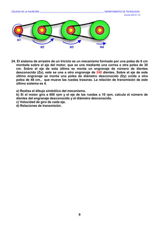 COLEGIO DE LA ASUNCIÓN ____________________________________________________________ DEPARTAMENTO DE TECNOLOGÍA
Curso 2012/13
9
24. El sistema de arrastre de un triciclo es un mecanismo formado por una polea de 6 cm
montada sobre el eje del motor, que se une mediante una correa a otra polea de 30
cm. Sobre el eje de esta última se monta un engranaje de número de dientes
desconocido (Zx), este se une a otro engranaje de 240 dientes. Sobre el eje de este
último engranaje se monta una polea de diámetro desconocido (Dy) unida a otra
polea de 48 cm., que mueve las ruedas traseras. La relación de transmisión de este
último sistema es 4.
a) Realiza el dibujo simbólico del mecanismo.
b) Si el motor gira a 600 rpm y el eje de las ruedas a 10 rpm, calcula el número de
dientes del engranaje desconocido y el diámetro desconocido.
c) Velocidad de giro de cada eje.
d) Relaciones de transmisión.
 