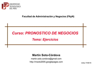 Facultad de Administración y Negocios (FAyN)




Curso: PRONOSTICO DE NEGOCIOS
            Tema: Ejercicios




          © Martín Soto-Córdova, 2013
                                                   Lima, 11-03-13
                                                           1
 
