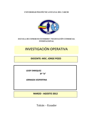 UNIVERSIDAD POLITÉCNICA ESTATAL DEL CARCHI




ESCUELA DE COMERCIO EXTERIOR Y NEGOCIACIÓN COMERCIAL
                   INTERNACIONAL



      INVESTIGACIÓN OPERATIVA

           DOCENTE: MSC. JORGE POZO



       LEIDY ENRIQUEZ
                    8º “A”

       JORNADA VESPERTINA




             MARZO - AGOSTO 2012



                Tulcán – Ecuador
 