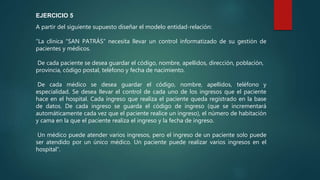 A partir del siguiente supuesto diseñar el modelo entidad-relación:
“La clínica “SAN PATRÁS” necesita llevar un control informatizado de su gestión de
pacientes y médicos.
De cada paciente se desea guardar el código, nombre, apellidos, dirección, población,
provincia, código postal, teléfono y fecha de nacimiento.
De cada médico se desea guardar el código, nombre, apellidos, teléfono y
especialidad. Se desea llevar el control de cada uno de los ingresos que el paciente
hace en el hospital. Cada ingreso que realiza el paciente queda registrado en la base
de datos. De cada ingreso se guarda el código de ingreso (que se incrementará
automáticamente cada vez que el paciente realice un ingreso), el número de habitación
y cama en la que el paciente realiza el ingreso y la fecha de ingreso.
Un médico puede atender varios ingresos, pero el ingreso de un paciente solo puede
ser atendido por un único médico. Un paciente puede realizar varios ingresos en el
hospital”.
EJERCICIO 5
 