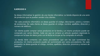 Se desea informatizar la gestión de una tienda informática. La tienda dispone de una serie
de productos que se pueden vender a los clientes.
“De cada producto informático se desea guardar el código, descripción, precio y número
de existencias. De cada cliente se desea guardar el código, nombre, apellidos, dirección y
número de teléfono.
Un cliente puede comprar varios productos en la tienda y un mismo producto puede ser
comprado por varios clientes. Cada vez que se compre un artículo quedará registrada la
compra en la base de datos junto con la fecha en la que se ha comprado el artículo.
La tienda tiene contactos con varios proveedores que son los que suministran los
productos. Un mismo producto puede ser suministrado por varios proveedores. De cada
proveedor se desea guardar el código, nombre, apellidos, dirección, provincia y número de
teléfono”.
EJERCICIO 6
 