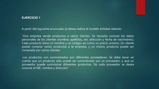 A partir del siguiente enunciado se desea realiza el modelo entidad-relación.
“Una empresa vende productos a varios clientes. Se necesita conocer los datos
personales de los clientes (nombre, apellidos, dni, dirección y fecha de nacimiento).
Cada producto tiene un nombre y un código, así como un precio unitario. Un cliente
puede comprar varios productos a la empresa, y un mismo producto puede ser
comprado por varios clientes.
Los productos son suministrados por diferentes proveedores. Se debe tener en
cuenta que un producto sólo puede ser suministrado por un proveedor, y que un
proveedor puede suministrar diferentes productos. De cada proveedor se desea
conocer el NIF, nombre y dirección”
EJERCICIO 1
 