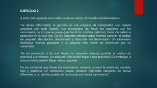 A partir del siguiente enunciado se desea realizar el modelo entidad-relación.
“Se desea informatizar la gestión de una empresa de transportes que reparte
paquetes por toda España. Los encargados de llevar los paquetes son los
camioneros, de los que se quiere guardar el dni, nombre, teléfono, dirección, salario y
población en la que vive. De los paquetes transportados interesa conocer el código
de paquete, descripción, destinatario y dirección del destinatario. Un camionero
distribuye muchos paquetes, y un paquete sólo puede ser distribuido por un
camionero.
De las provincias a las que llegan los paquetes interesa guardar el código de
provincia y el nombre. Un paquete sólo puede llegar a una provincia. Sin embargo, a
una provincia pueden llegar varios paquetes.
De los camiones que llevan los camioneros, interesa conocer la matrícula, modelo,
tipo y potencia. Un camionero puede conducir diferentes camiones en fechas
diferentes, y un camión puede ser conducido por varios camioneros”.
EJERCICIO 2
 