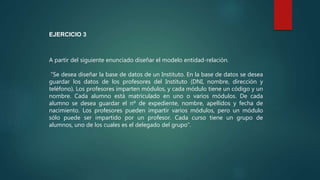 A partir del siguiente enunciado diseñar el modelo entidad-relación.
“Se desea diseñar la base de datos de un Instituto. En la base de datos se desea
guardar los datos de los profesores del Instituto (DNI, nombre, dirección y
teléfono). Los profesores imparten módulos, y cada módulo tiene un código y un
nombre. Cada alumno está matriculado en uno o varios módulos. De cada
alumno se desea guardar el nº de expediente, nombre, apellidos y fecha de
nacimiento. Los profesores pueden impartir varios módulos, pero un módulo
sólo puede ser impartido por un profesor. Cada curso tiene un grupo de
alumnos, uno de los cuales es el delegado del grupo”.
EJERCICIO 3
 