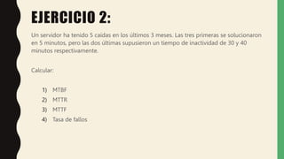 EJERCICIO 2:
Un servidor ha tenido 5 caídas en los últimos 3 meses. Las tres primeras se solucionaron
en 5 minutos, pero las dos últimas supusieron un tiempo de inactividad de 30 y 40
minutos respectivamente.
Calcular:
1) MTBF
2) MTTR
3) MTTF
4) Tasa de fallos
 