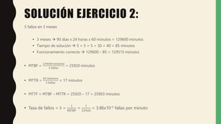 SOLUCIÓN EJERCICIO 2:
5 fallos en 3 meses
• 3 meses  90 días x 24 horas x 60 minutos = 129600 minutos
• Tiempo de solución  5 + 5 + 5 + 30 + 40 = 85 minutos
• Funcionamiento correcto  129600 – 85 = 129515 minutos
• MTBF =
129600 minutos
5 fallas
= 25920 minutos
• MTTR =
85 minutos
5 fallas
= 17 minutos
• MTTF = MTBF – MTTR = 25920 – 17 = 25903 minutos
• Tasa de fallos = λ =
1
MTBF
=
1
25920
= 3.86x10-5 fallas por minuto
 