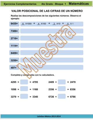 Lainitas México 2013-2014
VALOR POSICIONAL DE LAS CIFRAS DE UN NÚMERO
Realiza las descomposiciones de los siguientes números. Observa el
ejemplo:
6435= _6_ X1000 + _4_ X100 + _3_ X10 + _5_ X 1
7389=
2716=
1114=
8409=
3250=
497=
Completa y comprueba con tu calculadora.
4295 + = 4795 2409 + = 2479
1098 + = 1168 2356 + = 8356
3270 + = 3340 6726 + = 6786
Ejercicios Complementarios 4to Grado - Bloque 1 Matemáticas
 