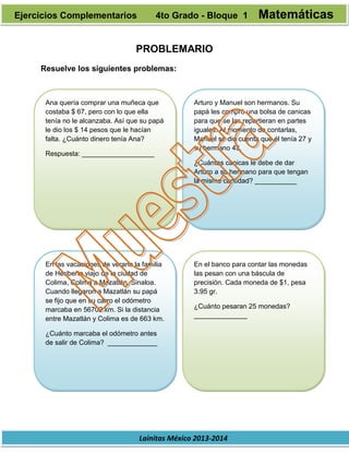 Lainitas México 2013-2014
PROBLEMARIO
Resuelve los siguientes problemas:
Ana quería comprar una muñeca que
costaba $ 67, pero con lo que ella
tenía no le alcanzaba. Así que su papá
le dio los $ 14 pesos que le hacían
falta. ¿Cuánto dinero tenía Ana?
Respuesta: ___________________
Arturo y Manuel son hermanos. Su
papá les compró una bolsa de canicas
para que se las repartieran en partes
iguales. Al momento de contarlas,
Manuel se dio cuenta que él tenía 27 y
su hermano 43.
¿Cuántas canicas le debe de dar
Arturo a su hermano para que tengan
la misma cantidad? ___________
En las vacaciones de verano la familia
de Heriberto viajo de la ciudad de
Colima, Colima a Mazatlán, Sinaloa.
Cuando llegaron a Mazatlán su papá
se fijo que en su carro el odómetro
marcaba en 56702 km. Si la distancia
entre Mazatlán y Colima es de 663 km.
¿Cuánto marcaba el odómetro antes
de salir de Colima? _____________
En el banco para contar las monedas
las pesan con una báscula de
precisión. Cada moneda de $1, pesa
3.95 gr.
¿Cuánto pesaran 25 monedas?
______________
Ejercicios Complementarios 4to Grado - Bloque 1 Matemáticas
 