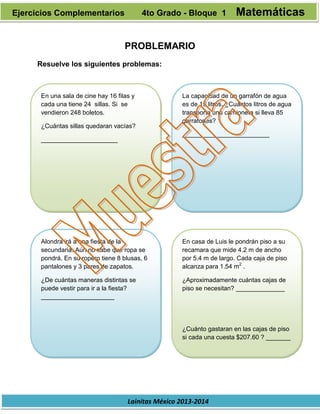 Lainitas México 2013-2014
PROBLEMARIO
Resuelve los siguientes problemas:
En una sala de cine hay 16 filas y
cada una tiene 24 sillas. Si se
vendieron 248 boletos.
¿Cuántas sillas quedaran vacías?
______________________
La capacidad de un garrafón de agua
es de 19 litros. ¿Cuántos litros de agua
transporta una camioneta si lleva 85
garrafones?
_________________________
Alondra irá a una fiesta de la
secundaria. Aún no sabe que ropa se
pondrá. En su ropero tiene 8 blusas, 6
pantalones y 3 pares de zapatos.
¿De cuántas maneras distintas se
puede vestir para ir a la fiesta?
_____________________
En casa de Luis le pondrán piso a su
recamara que mide 4.2 m de ancho
por 5.4 m de largo. Cada caja de piso
alcanza para 1.54 m2
.
¿Aproximadamente cuántas cajas de
piso se necesitan? ______________
¿Cuánto gastaran en las cajas de piso
si cada una cuesta $207.60 ? _______
Ejercicios Complementarios 4to Grado - Bloque 1 Matemáticas
 