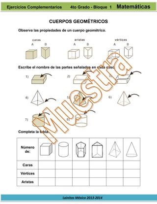 Lainitas México 2013-2014
CUERPOS GEOMÉTRICOS
Observa las propiedades de un cuerpo geométrico.
Escribe el nombre de las partes señaladas en cada caso.
Completa la tabla.
Número
de:
Caras
Vértices
Aristas
Ejercicios Complementarios 4to Grado - Bloque 1 Matemáticas
 