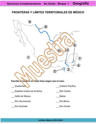 Lainitas México 2013-2014
FRONTERAS Y LÍMITES TERRITORIALES DE MÉXICO
Escribe el número en cada línea según sea el caso.
___Guatemala
___Estados Unidos de América
___Golfo de México
___Río Usumacinta
___Río Suchiate
___Océano Pacífico
___Mar Caribe
___Belice
___Río Bravo
___Río Hondo
Ejercicios Complementarios 4to Grado - Bloque 1 Geografía
 