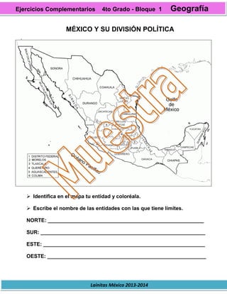 Lainitas México 2013-2014
MÉXICO Y SU DIVISIÓN POLÍTICA
 Identifica en el mapa tu entidad y coloréala.
 Escribe el nombre de las entidades con las que tiene límites.
NORTE: ______________________________________________________
SUR: _________________________________________________________
ESTE: ________________________________________________________
OESTE: _______________________________________________________
Ejercicios Complementarios 4to Grado - Bloque 1 Geografía
 