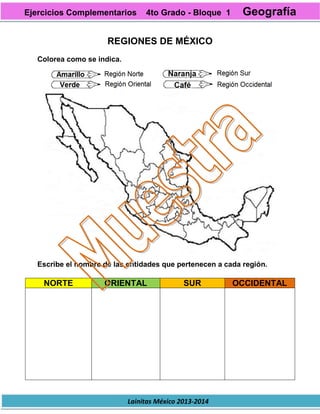 Lainitas México 2013-2014
REGIONES DE MÉXICO
Colorea como se indica.
Escribe el nombre de las entidades que pertenecen a cada región.
NORTE ORIENTAL SUR OCCIDENTAL
Ejercicios Complementarios 4to Grado - Bloque 1 Geografía
 