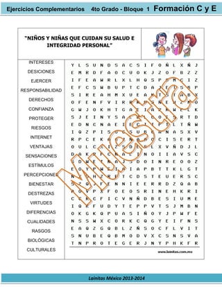 Lainitas México 2013-2014
“NIÑOS Y NIÑAS QUE CUIDAN SU SALUD E
INTEGRIDAD PERSONAL”
INTERESES
DESICIONES
EJERCER
RESPONSABILIDAD
DERECHOS
CONFIANZA
PROTEGER
RIESGOS
INTERNET
VENTAJAS
SENSACIONES
ESTÍMULOS
PERCEPCIONES
BIENESTAR
DESTREZAS
VIRTUDES
DIFERENCIAS
CUALIDADES
RASGOS
BIOLÓGICAS
CULTURALES
Ejercicios Complementarios 4to Grado - Bloque 1 Formación C y E
 