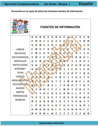 Lainitas México 2013-2014
Encuentra en la sopa de letras las diversas fuentes de información.
FUENTES DE INFORMACIÓN
LIBROS
REVISTAS
DICCIONARIOS
MANUALES
ANTOLOGÍAS
INTERNET
TESIS
VIDEOS
MONUMENTOS
TESTIMONIOS
AUDIOS
MAPAS
PERIÓDICOS
MUSEOS
Ejercicios Complementarios 4to Grado - Bloque 1 Español
 
