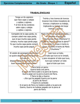 Lainitas México 2013-2014
TRABALENGUAS
Tengo un tío cajonero
que hace cajas y calajas
y cajitas y cajones.
Y al tirar de los cordones
salen cajas y calajas
y cajitas y cajones.
Treinta y tres tramos de troncos
trozaron tres tristes trozadores de
troncos y triplicaron su trabajo,
triplicando su trabajo de trozar
troncos y troncos.
Compadre de la capa parda, no
compre usted mas capa parda,
que el que mucha capa parda
compra, mucha capa parda paga.
Yo que mucha capa parda compré,
mucha capa parda pagué.
María Chuchena su techo techaba, y
un techador le pregunta:
""¿Que techas María Chuchena? O
techas tu choza o techas la ajena?""
""No techo mi choza ni techo la
ajena. Yo techo el techo de María
Chuchena.""
El volcán de parangaricutirimícuaro
se quiere desparangaricutiriguarízar,
y él que lo
desparangaricutiricuarízare será un
buen desparangaricutirimízador.
Juan tuvo un tubo,
y el tubo que tuvo se le rompió,
y para recuperar el tubo que tuvo,
tuvo que comprar un tubo
igual al tubo que tuvo.
Parra tenía un perro.
Guerra tenía una parra.
El perro de Parra subió a la parra de Guerra.
Guerra pegó con la porra al perro de Parra.
Y Parra le dijo a Guerra:
- ¿Por qué ha pegado Guerra con la porra
al perro de Parra?
Y Guerra le contestó:
- Si el perro de Parra no hubiera subido a la parra de
Guerra, Guerra no hubiese pegado con la porra al
perro de Parra.
Ejercicios Complementarios 4to Grado - Bloque 1 Español
 