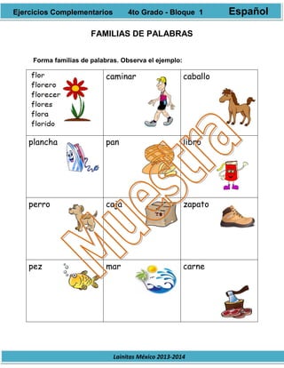 Lainitas México 2013-2014
FAMILIAS DE PALABRAS
Forma familias de palabras. Observa el ejemplo:
caminar caballo
plancha pan libro
perro caja zapato
pez mar carne
Ejercicios Complementarios 4to Grado - Bloque 1 Español
 