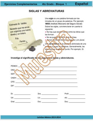 Lainitas México 2013-2014
SIGLAS Y ABREVIATURAS
Investiga el significado de las siguientes siglas y abreviaturas.
PEMEX: __________________________________________________________
ONU: ____________________________________________________________
SEP: ____________________________________________________________
CNDH: ___________________________________________________________
CFE: _____________________________________________________________
DIF: ______________________________________________________________
Dr. ________________ Sra. ________________ Profr. _______________
Ud. ________________ Lic. ________________ etc. _________________
Gral. _______________ Esc. _______________ Doc. ________________
Ejercicios Complementarios 4to Grado - Bloque 1 Español
 
