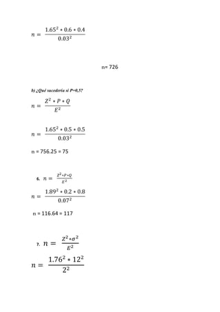 𝑛 =
1.652
∗ 0.6 ∗ 0.4
0.032
n= 726
b) ¿Qué sucedería si P=0,5?
𝑛 =
𝑍2
∗ 𝑃 ∗ 𝑄
𝐸2
𝑛 =
1.652
∗ 0.5 ∗ 0.5
0.032
n = 756.25 = 75
6. 𝑛 =
𝑍2∗𝑃∗𝑄
𝐸2
𝑛 =
1.892
∗ 0.2 ∗ 0.8
0.072
n = 116.64 = 117
7. 𝑛 =
𝑍2∗𝜎2
𝐸2
𝑛 =
1.762
∗ 122
22
 