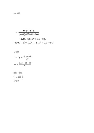 n = 112
8.
𝑁∗𝑍2∗𝑃∗𝑄
( 𝑁−1)∗𝐸2+𝑍2∗𝑃∗𝑄
3200 ∗ 2.172
∗ 0.5 ∗ 0.5
(3200 − 1) ∗ 0.04 + 2.172 ∗ 0.5 ∗ 0.5
n =598
9. 𝑛 =
𝑍2∗𝑃∗𝑄
𝐸2
500 =
1.962 ∗ 0.5 ∗ 0.5
E2
500E = 0.96
E2 = 0.00192
E = 0.04
 