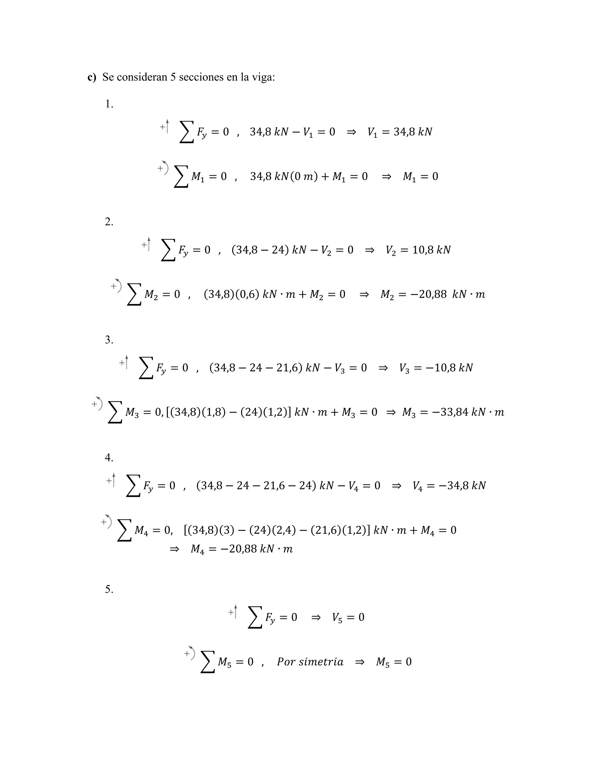 (b) From free-body diagram of lever BCD
ΣM C = 0: TAB ( 50 mm ) TAB
∴ −2
ΣFx = 0: 200 N + Cx + 0.6 ( 300 N ) = 0
ΣFx = 0: 200(b) +From free-body diagram of lever BCD
N Cx + 0.6 ( 300 N ) = 0
∴ C x = −380 N
or
C x = 380 N
∴ C x = −380 N
or
C = 380 NC + 0.6 ( 300 N ) = 0
ΣFx = 0: x 200(b) +From free-body diagram of lever BC
N
x
ΣFy = 0: C y + 0.8 ( 300 N ) = 0
(a) From free-body diagram of lever BCD
ΣFy = 0: C y + 0.8 ( 300 N ) = 0 ∴ C = −380 N
ΣFx = 0: x 200 N + Cx + 0.
or
C = 380 N
x
∴ C y = −240 N
or
C y = 240 N
ΣM C = 0: TAB ( 50 mm ) − 200 N ( 75 mm ) = 0
∴ C y = −240 N
or y = 0: y C y + 0.8 ( 300 N ) = 0 ∴ C x = −380 N
C = 240 N
ΣF
2
2
2
2
C = C x + C y = ∴(TAB )= + ( 240 ) = 449.44 N
380 300
Then
2
2
ΣF
2
2
or y = 0: y C y + 0.8 ( 300 N
C = 240 N
C = C x + C y = ( 380 ) + ( 240 ) ∴ C y = −240 N
= 449.44 N
Then
(b) From free-body diagram of lever BCD
Cy ⎞
⎛
⎛ − 240 ⎞
2
2 ∴ C y = −240 N
and
θ = tan −1 ⎜ ⎟ = tan −1 ⎜
2
⎟ = 32.276°
C
Cx + 2
ΣFx = 0: 200 N + Cx + 0.6 ( 300 N ) = ⎜ C x ⎟
0 ⎠
⎝ − 380 ⎠= tan −1 ⎛ C y ⎞ Then −1 ⎛ − 240 ⎞ = 32.276°C y = ( 380 ) + ( 240 ) = 449.44 N
⎝
⎟
⎜
and
θ
⎜ C ⎟ = tan ⎜ − 380 ⎟ =
2
2
2
⎠
C
⎠
⎝
∴ C x = −380 N
or
C x = 380 N
or C =x 449 N ⎝32.3° ▹
⎛ C y ⎞ Then −1 ⎛ − 240 ⎞ = C x + C y = ( 380 )
−1
⎟
⎜
and
θ = tan C = 449 tan ⎜32.3° ▹= 32.276°
or ⎜ C ⎟ = N ⎝ − 380 ⎟
⎠
⎝ x⎠
⎛ Cy ⎞
ΣFy = 0: C y + 0.8 ( 300 N ) = 0
⎛ − 24
and
θ = tan −1 ⎜ ⎟ = tan −1 ⎜
⎜ = ⎟
− 38
or C C x 449 N ⎝32.3
⎠
⎝
∴ C y = −240 N
or
C y = 240 N

Free-Body Diagram:
(a) From free-body diagram of lever BCD
Chapter 4, Solution 19.
(a) From 200
ΣM C = Free-Body Diagram: N ( 75 mm ) = of lever BCD
0: TAB ( 50 mm ) −free-body diagram 0
ΣM C = 0: TAB ( 50 mm ) − 200 N ( 75 mm ) = 0
(a) From AB
∴ T free-body
Free-Body Diagram:= 300 diagram of lever BCD
∴ − 200 N ( 75
ΣM = 0: T ( 50 mm ) TAB = 300 diagram of lever BC
(b) From free-body diagram of lever BCD
(a) From free-body mm ) = 0

: Complete Online Solutions Manual Organization System

c) Se consideran 5 secciones en la viga:

COSMOS: Complete Online Solutions Manual Organization System

er 4, Solution 19.

AB

Body Diagram:

1.

𝐹! = 0      ,        34,8  𝑘𝑁 − 𝑉! = 0       ⇒        𝑉! = 34,8  𝑘𝑁

(a) From free-body diagram of lever BCD

ΣM C = 0: TAB ( 50 mm ) − 200 N ( 75 mm ) = 0

𝑀! = 0      ,          34,8  𝑘𝑁 0  𝑚 + 𝑀! = 0         ⇒        𝑀! = 0

ion 19.

am:

C

ine Solutions Manual Organization System

(b) From free-body diagram of lever BCD

ΣFx = 0: 200 N + Cx + 0.6 ( 300 N ) = 0

2.

∴ C = −380 N

C = 380 N

or

x
𝐹! = 0      ,        x 34,8 − 24   𝑘𝑁 − 𝑉! = 0       ⇒        𝑉! = 10,8  𝑘𝑁

ΣFy = 0: C y + 0.8 ( 300 N ) = 0
(a) From free-body diagram of lever BCD
∴C
−240 N
or
ΣM C = 0: TAB ( 50 mm ) y−=200 N ( 75 mm ) = 0 C y = 240 N

𝑀! = 0      ,           34,8 0,6   𝑘𝑁 ∙ 𝑚 + 𝑀! = 0         ⇒        𝑀! = −20,88    𝑘𝑁 ∙ 𝑚

C

AB

𝑀! = 0,         34,8 3 − 24 2,4 − 21,6 1,2   𝑘𝑁 ∙ 𝑚 + 𝑀! = 0                              

(

2
+ ( 240 ) =
)2−20,88  𝑘𝑁 449.44 N
∙ 𝑚

C = C x + C y = 380
Then
OSMOS: Complete Online Solutions Manual Organization System =
⇒        𝑀!
2

2

∴ TAB = 300

, Solution 19.

and

C =

θ = tan −1 ⎜
⎜

Then

and

ΣM C =2 0: TAB ( 50 mm ) − 200 N ( 75 mm ) = 0
( 380𝑀! + (0      ,          𝑃𝑜𝑟  𝑠𝑖𝑚𝑒𝑡𝑟𝑖𝑎       ⇒        𝑀! = 0
) = 240 )2 = 449.44 N
∴ TAB = 300
⎛ Cy ⎞
⎛ − 240 ⎞
−1
⎟ free-body diagram.276°
⎜
θ = tan(b) From tan −1 ⎜
⎟ = 32 of lever BCD
⎜C ⎟=
⎝ − 380 ⎠
⎝ x⎠
ΣFx = 0: 200 N + Cx + 0.6 ( 300 N ) = 0
or C = 449 N
32.3° ▹
∴ C x = −380 N
or
C x = 380 N

C =

Then

2
2
Cx + C y =

y Diagram:

mplete Online Solutions Manual Organization System

(b) From free-body diagram of lever BCD
⎛ Cy ⎞
1 ⎛ − 240 ⎞
and
θ = tan −1 ⎜0: ⎟ = tan −+⎜Cx + 0.6= 300276°= 0
ΣFx = ⎜
200
⎟ N ⎝ − 380 ⎟ ( 32. N )
⎠
⎝ Cx ⎠
hapter 4, Solution 19.5.
∴ C x = −380 N
or
C = 380 N
or C = x449 N
32.3° ▹
ΣFy = 0: C y + 0.8 ( 300 N ) = 0 𝐹 = 0         ⇒        𝑉! = 0
!
Free-Body Diagram:
(a) C y = −free-body diagram C ylever BCD
of = 240 N
∴ From 240 N
or
Free-Body Diagram:

or C = 449 N

2
2
2
2
∴T
C = C x + C y = ( 380 ) + ( 240 ) = 449.44 N AB = 300
Then
(b) From free-body diagram of lever BCD
⎛ Cy ⎞
⎛ − 240 ⎞
−1
⎜
and 4.ΣFx θ = tan200 N ⎟ = tan −10.6 ( 300⎟N )32.276°
= 0:
+
⎜ C ⎟ Cx + ⎜ − 380 ⎠ = = 0
⎝
⎝ x⎠
∴ C x = −380 N
or
C x = 380 N
or − 449 N
𝐹! = 0      ,         34,8 − 24 − 21,6C =24   𝑘𝑁 −32.3=▹ ⇒        𝑉! = −34,8  𝑘𝑁
𝑉! ° 0      
ΣFy = 0: C y + 0.8 ( 300 N ) = 0
(a) From free-body diagram of lever BCD
ΣM =∴ C yT= −240mm ) − or N ( C y mm ) =N
0:
200 75 = 240 0
( 50 N

⎛ Cy ⎞
− 240 ⎞
⎟ = tan −1 ⎛
⎟ = 32.276°
⎜
⎟
⎝ − 380 ⎠
⎝ Cx ⎠

m:

𝑀! = 0, 34,8 1,8 − 24 1,2   𝑘𝑁 ∙ 𝑚 + 𝑀! = 0     ⇒    𝑀! = −33,84  𝑘𝑁 ∙ 𝑚

( 380 )2 + ( 240 )2

Chapter 4, Solution 19.

n 19.

AB

= 449.44 N

C

Solutions Manual Organization System

32.3° ▹

2
2 ∴ T
2
2
AB = 300
C = C x + C y = ( 380 ) + ( 240 ) = 449.44 N
Then
(b) From free-body diagram of lever BCD
⎛ Cy ⎞
⎛ − 240 ⎞
−1
= tan −1 ⎜
⎟
3. and Fx = 0: θ = tan + ⎜Cx +⎟ 0.6 ( 300 N ) = 0 = 32.276°
Σ
200 N ⎜
Cx ⎟
⎝ − 380 ⎠
⎠
⎝
∴ C x = −380 N
or
C x = 380 N
or
= 449 N
32.3 ▹
𝐹! = 0      ,         34,8 − 24 − 21,6   𝑘𝑁 −C 𝑉! = 0       ⇒        𝑉!°= −10,8  𝑘𝑁
ΣFy = 0: C + 0.8 ( 300 N ) = 0
(a) From free-body diagram ofy lever BCD
ΣM = 0: T ∴ (C y mm240 N N ( 75 mmC = = 240 N
50 = − ) − 200 or
)y 0

2
2
Cx + C y =

Chapter 4, Solution 19.

olutions Manual Organization System

19.

∴ TAB = 300

( 300 N ) = 0

chanics for Engineers: Statics and Dynamics, 8/e, Ferdinand P. Beer, E. Russell Johnston, Jr.,
senberg, William E. Clausen, David Mazurek, Phillip J. Cornwell ΣFy = 0: C y + 0.8
he McGraw-Hill Companies.

 