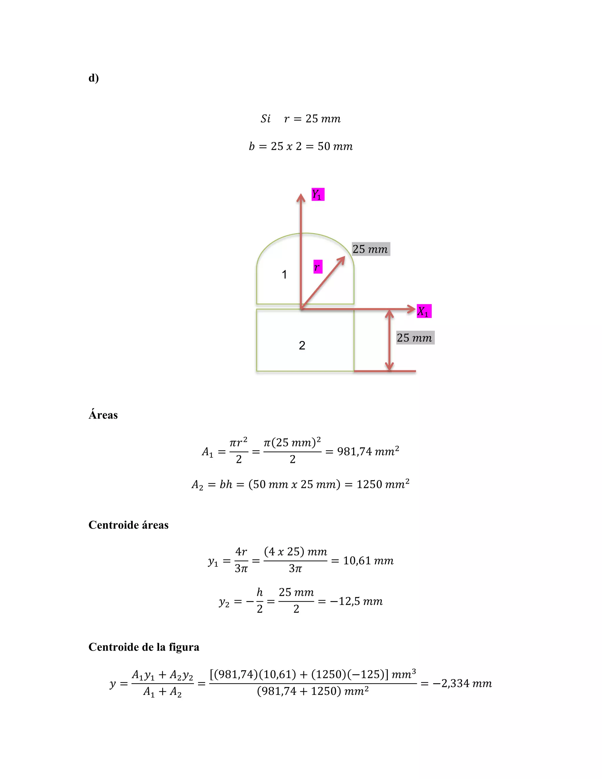 d)
𝑆𝑖          𝑟 = 25  𝑚𝑚
𝑏 = 25  𝑥  2 = 50  𝑚𝑚

!! !

25!!!!
!!

1

!! !
25!!!!

2

Áreas
𝐴! =

𝜋𝑟 !
𝜋 25  𝑚𝑚
=
2
2

!

= 981,74  𝑚𝑚!

𝐴! = 𝑏ℎ = 50  𝑚𝑚  𝑥  25  𝑚𝑚 = 1250  𝑚𝑚!
Centroide áreas
𝑦! =

4𝑟
4  𝑥  25   𝑚𝑚
=
= 10,61  𝑚𝑚
3𝜋
3𝜋

𝑦! = −

ℎ 25  𝑚𝑚
=
= −12,5  𝑚𝑚
2
2

Centroide de la figura
𝑦=

𝐴! 𝑦! + 𝐴! 𝑦!
=
𝐴! + 𝐴!

981,74 10,61 + 1250 −125   𝑚𝑚!
= −2,334  𝑚𝑚
981,74 + 1250   𝑚𝑚!

 