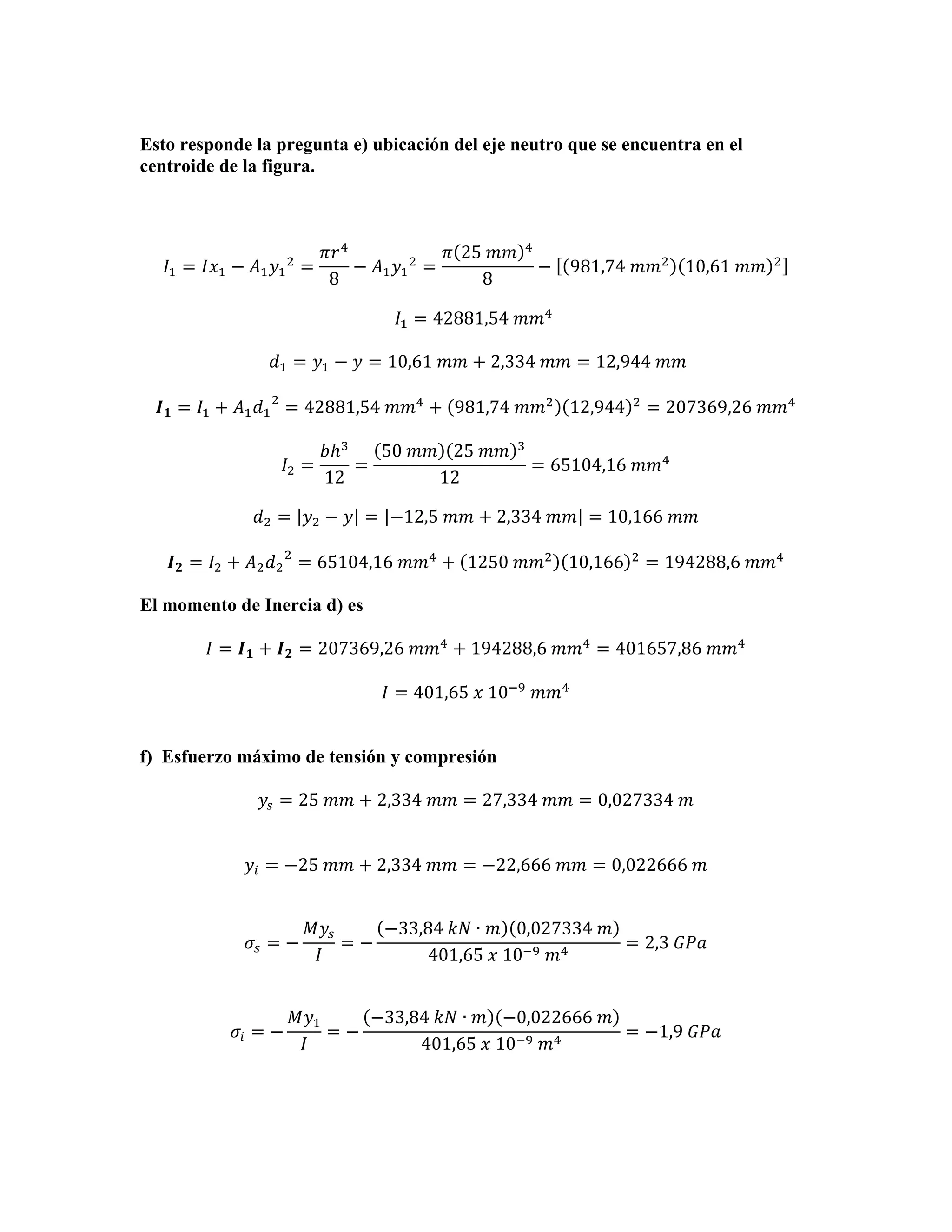 Esto responde la pregunta e) ubicación del eje neutro que se encuentra en el
centroide de la figura.

𝐼! = 𝐼𝑥! − 𝐴! 𝑦! ! =

𝜋𝑟 !
𝜋 25  𝑚𝑚
− 𝐴! 𝑦! ! =
8
8

!

− 981,74  𝑚𝑚! 10,61  𝑚𝑚

!

𝐼! = 42881,54  𝑚𝑚!   
  𝑑! = 𝑦! − 𝑦 = 10,61  𝑚𝑚 + 2,334  𝑚𝑚 = 12,944  𝑚𝑚
𝑰 𝟏 = 𝐼! + 𝐴! 𝑑! ! = 42881,54  𝑚𝑚! + 981,74  𝑚𝑚! 12,944
𝐼! =

𝑏ℎ!
50  𝑚𝑚 25  𝑚𝑚
=
12
12

!

!

= 207369,26  𝑚𝑚!

= 65104,16  𝑚𝑚!

𝑑! = 𝑦! − 𝑦 = −12,5  𝑚𝑚 + 2,334  𝑚𝑚 = 10,166  𝑚𝑚
𝑰 𝟐 = 𝐼! + 𝐴! 𝑑! ! = 65104,16  𝑚𝑚! + 1250  𝑚𝑚! 10,166

!

= 194288,6  𝑚𝑚!

El momento de Inercia d) es
𝐼 = 𝑰 𝟏 + 𝑰 𝟐 = 207369,26  𝑚𝑚! + 194288,6  𝑚𝑚! = 401657,86  𝑚𝑚!
𝐼 = 401,65  𝑥  10!!   𝑚𝑚!
f) Esfuerzo máximo de tensión y compresión
𝑦! = 25  𝑚𝑚 + 2,334  𝑚𝑚 = 27,334  𝑚𝑚 = 0,027334  𝑚
𝑦! = −25  𝑚𝑚 + 2,334  𝑚𝑚 = −22,666  𝑚𝑚 = 0,022666  𝑚

𝜎! = −

𝜎! = −

𝑀𝑦!
−33,84  𝑘𝑁 ∙ 𝑚 0,027334  𝑚
=−
= 2,3  𝐺𝑃𝑎
𝐼
401,65  𝑥  10!!   𝑚!

𝑀𝑦!
−33,84  𝑘𝑁 ∙ 𝑚 −0,022666  𝑚
=−
= −1,9  𝐺𝑃𝑎
𝐼
401,65  𝑥  10!!   𝑚!

 