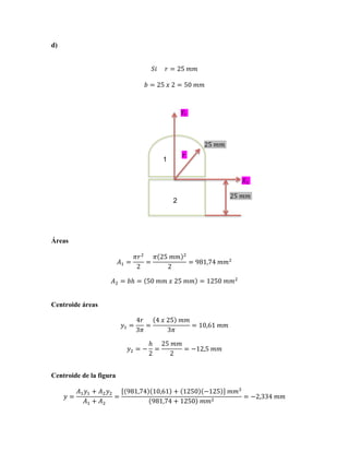 d)
𝑆𝑖          𝑟 = 25  𝑚𝑚
𝑏 = 25  𝑥  2 = 50  𝑚𝑚

!! !

25!!!!
!!

1

!! !
25!!!!

2

Áreas
𝐴! =

𝜋𝑟 !
𝜋 25  𝑚𝑚
=
2
2

!

= 981,74  𝑚𝑚!

𝐴! = 𝑏ℎ = 50  𝑚𝑚  𝑥  25  𝑚𝑚 = 1250  𝑚𝑚!
Centroide áreas
𝑦! =

4𝑟
4  𝑥  25   𝑚𝑚
=
= 10,61  𝑚𝑚
3𝜋
3𝜋

𝑦! = −

ℎ 25  𝑚𝑚
=
= −12,5  𝑚𝑚
2
2

Centroide de la figura
𝑦=

𝐴! 𝑦! + 𝐴! 𝑦!
=
𝐴! + 𝐴!

981,74 10,61 + 1250 −125   𝑚𝑚!
= −2,334  𝑚𝑚
981,74 + 1250   𝑚𝑚!

 
