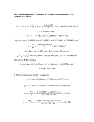 Esto responde la pregunta e) ubicación del eje neutro que se encuentra en el
centroide de la figura.

𝐼! = 𝐼𝑥! − 𝐴! 𝑦! ! =

𝜋𝑟 !
𝜋 25  𝑚𝑚
− 𝐴! 𝑦! ! =
8
8

!

− 981,74  𝑚𝑚! 10,61  𝑚𝑚

!

𝐼! = 42881,54  𝑚𝑚!   
  𝑑! = 𝑦! − 𝑦 = 10,61  𝑚𝑚 + 2,334  𝑚𝑚 = 12,944  𝑚𝑚
𝑰 𝟏 = 𝐼! + 𝐴! 𝑑! ! = 42881,54  𝑚𝑚! + 981,74  𝑚𝑚! 12,944
𝐼! =

𝑏ℎ!
50  𝑚𝑚 25  𝑚𝑚
=
12
12

!

!

= 207369,26  𝑚𝑚!

= 65104,16  𝑚𝑚!

𝑑! = 𝑦! − 𝑦 = −12,5  𝑚𝑚 + 2,334  𝑚𝑚 = 10,166  𝑚𝑚
𝑰 𝟐 = 𝐼! + 𝐴! 𝑑! ! = 65104,16  𝑚𝑚! + 1250  𝑚𝑚! 10,166

!

= 194288,6  𝑚𝑚!

El momento de Inercia d) es
𝐼 = 𝑰 𝟏 + 𝑰 𝟐 = 207369,26  𝑚𝑚! + 194288,6  𝑚𝑚! = 401657,86  𝑚𝑚!
𝐼 = 401,65  𝑥  10!!   𝑚𝑚!
f) Esfuerzo máximo de tensión y compresión
𝑦! = 25  𝑚𝑚 + 2,334  𝑚𝑚 = 27,334  𝑚𝑚 = 0,027334  𝑚
𝑦! = −25  𝑚𝑚 + 2,334  𝑚𝑚 = −22,666  𝑚𝑚 = 0,022666  𝑚

𝜎! = −

𝜎! = −

𝑀𝑦!
−33,84  𝑘𝑁 ∙ 𝑚 0,027334  𝑚
=−
= 2,3  𝐺𝑃𝑎
𝐼
401,65  𝑥  10!!   𝑚!

𝑀𝑦!
−33,84  𝑘𝑁 ∙ 𝑚 −0,022666  𝑚
=−
= −1,9  𝐺𝑃𝑎
𝐼
401,65  𝑥  10!!   𝑚!

 