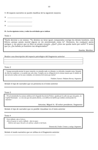 10
4. El espacio narrativo se puede clasificar de la siguiente manera:
 ____________________________
 ____________________________
 ____________________________
II-. Lea los siguientes textos y realice las actividades que se indican
Texto 1
―Suelo decirme a mí mismo: ―Tu destino no tiene igual; comparados contigo los demás hombres, son
felices; porque jamás mortal alguno se vio atormentado como tú‖. Entonces, leo cualquier poeta
antiguo, y me parece que es libro mi propio corazón. ¿Qué? ¿Aún me queda tanto por sufrir? Y antes
que yo, ¿ha habido ya hombres tan desgraciados?‖
Goethe: Werther.
Realice una descripción del espacio psicológico del fragmento anterior
Texto 2
Señale el tipo de narrador que se presenta en el texto anterior
Texto 3
Señale el tipo de narrador que es posible visualizar en el texto anterior
Texto 4
Señale el modo narrativo que se utiliza en el fragmento anterior
__________________________________________________________
-.“Aunque procuraba prestar la mayor atención, no entendía nada; no obstante, se esforzaba, tomando notas, llenando
de ellas los cuadernos, y no perdía una sola clase. Cumplía con su obligación de la misma manera que el caballo de
una noria da vueltas con los ojos vendados, sin enterarse de la tarea que realiza”
Flaubert, Gustave: Madame Bovary, fragmento
-.”El sol entredoraba las azoteas salidizas de la Segunda Sección de Policía –pasaba por la calle una que otra gente-, la
Capilla Protestante – se veía una que otra puerta abierta, y un edificio de ladrillo que estaban construyendo los
masones.”
Asturias, Miguel A.: El señor presidente, fragmento
“-Está chiflado- dijo el obrero.
-Ahora la gente se vuelve chiflada – dijo la mujer.
-Habría sido mejor llevarlo a la oficina- añadió el del batín.
Dostoievski, Fredor: Crimen y castigo, fragmento
 