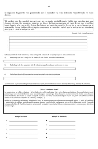 11
Homero: La Odisea
Tiempo del relato
________________________________
________________________________
________________________________
________________________________
________________________________
Tiempo de la historia
______________________________
______________________________
______________________________
______________________________
______________________________
El siguiente fragmento está presentado por el narrador en estilo indirecto. Transfórmalo en estilo
directo.
―El médico que la examinó aseguró que no era nada, probablemente había sido mordida por una
chágara viciosa. Sin embargo, pasaron los días y la llaga no cerraba. Al cabo de un mes el médico
había llegado a la conclusión de que la chágara se había introducido dentro de la carne blanda de la
pantorrilla, donde había evidentemente comenzado a engordar. Indicó que le aplicaran un sinapismo
para que el calor la obligara a salir.‖
Rosario Ferré: La muñeca menor
Señale a qué tipo de modo narrativo y estilo corresponde cada uno de los ejemplos que se dan a continuación.
a) Pedro llegó y le dijo: “estoy feliz de trabajar en esta ciudad, me siento como en casa.”
b) Pedro llegó y le dijo que estaba feliz de trabajar en aquella ciudad, se sentía como en casa.
c) Pedro llegó. Estaba feliz de trabajar en aquella ciudad, se sentía como en casa.
A continuación se presenta un fragmento de La Odisea, señale, resumiendo las acciones, el tiempo del relato y el tiempo de la historia.
“Euriclea reconoce a Odiseo”
La anciana tomó un caldero reluciente y le lavaba los pies; echó mucho agua fría y sobre ella derramó caliente. Entonces Odiseo se sentó
junto al hogar y se volvió rápidamente hacia la oscuridad, pues sospechó que ésta, al cogerlo, podría reconocer la cicatriz y sus planes se
harían manifiestos. La anciana se acercó. Enseguida reconoció la cicatriz que en otro tiempo le hiciera una jabalí con su blanco colmillo
cuando fue al Parnaso en compañía de Autólico y sus hijos [...].
Odiseo fue el primero en acometerlo, levantando la lanza de larga sombra con su robusta mano y deseando herirlo. El jabalí se le adelantó
y le atacó sobre la rodilla y, lanzándose oblicuamente, desgarró con el colmillo mucha carne, pero no llegó al hueso del mortal. Enseguida
le rodearon los hijos de Autólico, vendaron sabiamente la herida del irreprochable Odiseo semejante a un dios y con un conjuro detuvieron
la negra sangre.
 