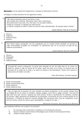 12
Ejercicios: Lea los siguientes fragmentos y marque la alternativa correcta
A-Indique el estilo narrativo de los siguientes textos.
1.
A. Directo
B. Indirecto
C. Indirecto libre
D. Interna
2.
A. Directo
B. Dialogado
C. Indirecto
D. Indirecto libre
3.
A. Estilo narrativizado
B. Estilo narrativizado libre
C. Estilo indirecto
D. Estilo indirecto libre
4.
¿Qué podemos afirmar con respecto al narrador?
I. Se restringe solo a describir el ambiente y los elementos externos.
II. Intenta mostrar características Psicológicas por medio de la descripción física.
III. Utiliza el estilo indirecto.
―-Me siento mareada como si me fuera a caer.
-Has estado muy enferma. Necesitas comer bien y descansar
-No puedo hacer esto sola, Tao. Por favor, no me dejes todavía…
-Tengo un contrato, el capitán me hará buscar.
-¿Y quién cumplirá la orden? Todos los barcos están abandonados. No queda nadie a bordo.‖
Isabel Allende: Hija de la Fortuna
―Tao Chien había averiguado con los cargadores que la ciudad estaba dividida en sectores y
cada nacionalidad ocupaba un vecindario. Le advirtieron que no se acercara al lado de los
rufianes australianos.
Isabel Allende: Hija de la Fortuna
―Cuando Ro vuelve a despertar, la pieza está colmada de sol. Se halla solo en su cama. Le
duele la cabeza (…)Ro se sienta de un salto, pone sus pies en el suelo, se levanta con un
sacudón de la orilla de la cama y se pone la camisa y los pantalones. Desea otro minuto a
solas antes de hablar con ella.‖
Jhon Dos Passos: Los días mejores
―…En un lugar de la mancha, de cuyo nombre no quiero acordarme, no ha mucho tiempo vivía
un hidalgo de los de lanza en astillero, adarga antigua, rocín flaco y galgo corredor. Una olla de
algo más vaca que carnero, salpicón las más noches, duelos y quebrantos los sábados, lentejas
los viernes, algún palomino de añadidura los domingos, consumían las tres cuartas partes de su
hacienda.(…) Frisaba la edad de nuestro hidalgo los cincuenta años. Era de complexión recia,
seco de carnes, enjuto de rostro, gran madrugador y amigo de la caza…‖
Miguel de Cervantes: Don Quijote de la Mancha
 