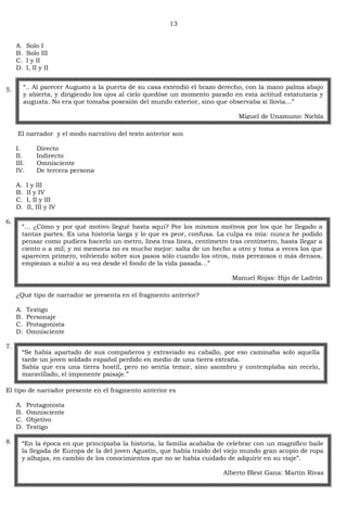 13
A. Solo I
B. Solo III
C. I y II
D. I, II y II
5.
El narrador y el modo narrativo del texto anterior son
I. Directo
II. Indirecto
III. Omnisciente
IV. De tercera persona
A. I y III
B. II y IV
C. I, II y III
D. II, III y IV
6.
¿Qué tipo de narrador se presenta en el fragmento anterior?
A. Testigo
B. Personaje
C. Protagonista
D. Omnisciente
7.
El tipo de narrador presente en el fragmento anterior es
A. Protagonista
B. Omnisciente
C. Objetivo
D. Testigo
8.
―.. Al parecer Augusto a la puerta de su casa extendió el brazo derecho, con la mano palma abajo
y abierta, y dirigiendo los ojos al cielo quedóse un momento parado en esta actitud estatutaria y
augusta. No era que tomaba posesión del mundo exterior, sino que observaba si llovía…‖
Miguel de Unamuno: Niebla
―… ¿Cómo y por qué motivo llegué hasta aquí? Por los mismos motivos por los que he llegado a
tantas partes. Es una historia larga y lo que es peor, confusa. La culpa es mía: nunca he podido
pensar como pudiera hacerlo un metro, línea tras línea, centímetro tras centímetro, hasta llegar a
ciento o a mil; y mi memoria no es mucho mejor: salta de un hecho a otro y toma a veces los que
aparecen primero, volviendo sobre sus pasos sólo cuando los otros, más perezosos o más densos,
empiezan a subir a su vez desde el fondo de la vida pasada…‖
Manuel Rojas: Hijo de Ladrón
―Se había apartado de sus compañeros y extraviado su caballo, por eso caminaba solo aquella
tarde un joven soldado español perdido en medio de una tierra extraña.
Sabía que era una tierra hostil, pero no sentía temor, sino asombro y contemplaba sin recelo,
maravillado, el imponente paisaje.‖
―En la época en que principiaba la historia, la familia acababa de celebrar con un magnífico baile
la llegada de Europa de la del joven Agustín, que había traído del viejo mundo gran acopio de ropa
y alhajas, en cambio de los conocimientos que no se había cuidado de adquirir en su viaje‖.
Alberto Blest Gana: Martín Rivas
 