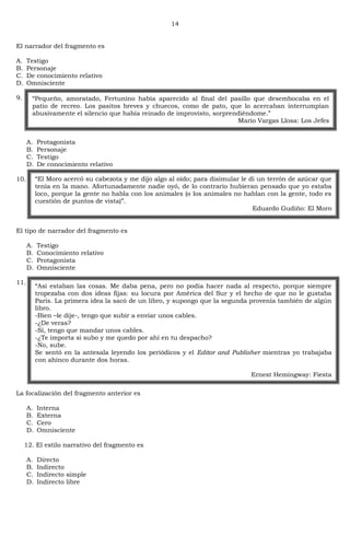 14
El narrador del fragmento es
A. Testigo
B. Personaje
C. De conocimiento relativo
D. Omnisciente
9.
A. Protagonista
B. Personaje
C. Testigo
D. De conocimiento relativo
10.
El tipo de narrador del fragmento es
A. Testigo
B. Conocimiento relativo
C. Protagonista
D. Omnisciente
11.
La focalización del fragmento anterior es
A. Interna
B. Externa
C. Cero
D. Omnisciente
12. El estilo narrativo del fragmento es
A. Directo
B. Indirecto
C. Indirecto simple
D. Indirecto libre
―Pequeño, amoratado, Fertunino había aparecido al final del pasillo que desembocaba en el
patio de recreo. Los pasitos breves y chuecos, como de pato, que lo acercaban interrumpían
abusivamente el silencio que había reinado de improvisto, sorprendiéndome.‖
Mario Vargas Llosa: Los Jefes
―El Moro acercó su cabezota y me dijo algo al oído; para disimular le di un terrón de azúcar que
tenía en la mano. Afortunadamente nadie oyó, de lo contrario hubieran pensado que yo estaba
loco, porque la gente no habla con los animales (o los animales no hablan con la gente, todo es
cuestión de puntos de vista)‖.
Eduardo Gudiño: El Moro
―Así estaban las cosas. Me daba pena, pero no podía hacer nada al respecto, porque siempre
tropezaba con dos ideas fijas: su locura por América del Sur y el hecho de que no le gustaba
Paris. La primera idea la sacó de un libro, y supongo que la segunda provenía también de algún
libro.
-Bien –le dije-, tengo que subir a enviar unos cables.
-¿De veras?
-Sí, tengo que mandar unos cables.
-¿Te importa si subo y me quedo por ahí en tu despacho?
-No, sube.
Se sentó en la antesala leyendo los periódicos y el Editor and Publisher mientras yo trabajaba
con ahínco durante dos horas.
Ernest Hemingway: Fiesta
 