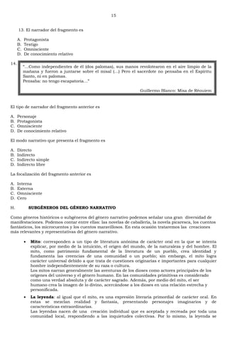 15
13. El narrador del fragmento es
A. Protagonista
B. Testigo
C. Omnisciente
D. De conocimiento relativo
14.
El tipo de narrador del fragmento anterior es
A. Personaje
B. Protagonista
C. Omnisciente
D. De conocimiento relativo
El modo narrativo que presenta el fragmento es
A. Directo
B. Indirecto
C. Indirecto simple
D. Indirecto libre
La focalización del fragmento anterior es
A. Interna
B. Externa
C. Omnisciente
D. Cero
H. SUBGÉNEROS DEL GÉNERO NARRATIVO
Como géneros históricos o subgéneros del género narrativo podemos señalar una gran diversidad de
manifestaciones. Podemos contar entre ellas: las novelas de caballería, la novela picaresca, los cuentos
fantásticos, los microcuentos y los cuentos maravillosos. En esta ocasión trataremos las creaciones
más relevantes y representativas del género narrativo.
Mito: corresponden a un tipo de literatura anónima de carácter oral en la que se intenta
explicar, por medio de la intuición, el origen del mundo, de la naturaleza y del hombre. El
mito, como patrimonio fundamental de la literatura de un pueblo, crea identidad y
fundamenta las creencias de una comunidad o un pueblo; sin embargo, el mito logra
carácter universal debido a que trata de cuestiones originarias e importantes para cualquier
hombre independientemente de su raza o cultura.
Los mitos narran generalmente las aventuras de los dioses como actores principales de los
orígenes del universo y el género humano. En las comunidades primitivas es considerado
como una verdad absoluta y de carácter sagrado. Además, por medio del mito, el ser
humano crea la imagen de lo divino, acercándose a los dioses en una relación estrecha y
personificada.
La leyenda: al igual que el mito, es una expresión literaria primordial de carácter oral. En
estas se mezclan realidad y fantasía, presentando personajes imaginarios y de
características extraordinarias.
Las leyendas nacen de una creación individual que es aceptada y recreada por toda una
comunidad local, respondiendo a las inquietudes colectivas. Por lo mismo, la leyenda se
―…Como independientes de él (dos palomas), sus manos revolotearon en el aire limpio de la
mañana y fueron a juntarse sobre el misal (…) Pero el sacerdote no pensaba en el Espíritu
Santo, ni en palomas.
Pensaba: no tengo escapatoria…‖
Guillermo Blanco: Misa de Réquiem
 