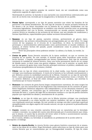 16
transforma en una tradición popular de carácter local, sin ser considerada como una
explicación sagrada de algún suceso.
Sintetizando lo anterior, la leyenda es una narración con características sobrenaturales que
nace de un hecho real, recreado por la imaginación y la fantasía de un pueblo.
Poema épico: corresponde a un tipo de poema narrativo que relata las hazañas de los
guerreros o los dioses benefactores. En este tipo de creación se narran acciones heroicas de
los dioses o de un héroe vinculadas con la historia de un pueblo, fundiéndose con las
creaciones legendarias. Generalmente se establece una relación estrecha entre un personaje
o acontecimiento real con la ficción, reconstruyendo un mundo anterior inexistente. El
carácter ficticio se visualiza en las acciones de los héroes, que son dotados de condiciones y
fuerzas hiperbólicas, capacitándolos para realizar acciones extraordinarias.
Epopeya: es un tipo de poema narrativo extenso, perteneciente al género épico.
Generalmente, las acciones extraordinarias son protagonizadas por un solo héroe. Un rasgo
común de las epopeyas es el recurso de lo maravilloso, es decir, la intervención de
personajes y acontecimientos sobrenaturales como pertenecientes al mundo cotidiano. La
epopeya, al relatar hechos del pasado, puede considerarse como la primera forma de
narración histórica.
Entre las principales obras podemos señalar: La odisea y La iliada, La eneida, La
araucana.
Cantar de gesta: forma literaria narrativa de la época medieval, en que se cuentan las
hazañas de un pueblo. En este sentido, el término gesta debe entenderse como acción,
hecho heroico o hazaña, protagonizados por héroes caballerescos. Este tipo de narración
interpreta la realidad de manera heroica, como una lucha permanente dentro de un campo
de batalla santo, es decir como una guerra religiosa. Junto con lo anterior, se puede decir
que los cantares de gesta tiene como función principal entretener al público, añadiendo una
enseñanza ejemplificadora de heroísmo y lealtad.
Fábula: son un tipo de relato característico de la edad media, cuya función principal es
entregar una enseñanza moralizante. A través de la historia se ha cultivado continuamente y
por distintos autores la modalidad narrativa de la fábula. Consiste en un tipo de narración
breve, cuyos personajes son animales personificados, que representan vicios y virtudes. Por
su carácter didáctico, al final del relato siempre presenta una moraleja, que sintetiza la
enseñanza que se busca transmitir.
Romance: los cantares de gesta fueron largas composiciones narrativas, de estas surgen los
romances, que son narraciones de los fragmentos más interesantes de los cantares de gesta.
Estos fragmentos históricos adquieren vida independiente y se les denomina romances. Los
romances, además, son creaciones que se caracterizan por el uso de la lengua popular
derivada del latín y, a partir del siglo XVI se denomina romance a un tipo de poesía narrativa
popular que expresaba los ideales y sentimientos de un pueblo.
Parábola: es un tipo de relato que junto con la fábula intentan entregar una enseñanza
moral. Corresponde a un relato sencillo con carácter simbólico, del que se puede deducir
una enseñanza moral por analogía. En este sentido se entrega una idea o principio espiritual
ejemplificándolo con algún aspecto del mundo natural, sin que se presente la personificación
de animales.
Cuento: consiste en una creación narrativa ficticia que se caracteriza por la brevedad,
unidad y concisión. La unidad del cuento está determinada por el acontecimiento que relata,
por lo mismo, el cuento fija la atención del lector sobre el hecho o acontecimiento narrado,
subordinando todo lo demás al suceso principal.
En el cuento, debido a su brevedad, se manifiesta un predominio de la acción sobre la
descripción o el diálogo.
Relato de ciencia-ficción: la ciencia ficción como género histórico consciente de sí mismo,
nace en las ideas de un editor, Hugo Gernsback, quien selecciona un tipo de relato para una
revista literaria que se caracterizarían por su homogeneidad temática. El tipo de relato
 
