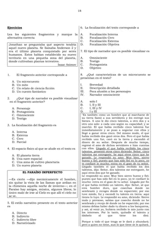 18
Ejercicios
Lea los siguientes fragmentos y marque la
alternativa correcta
Jonathan se preguntaba qué aspecto tendría
aquel nuevo planeta. Se llamaba Anderson 2 y
era el último planeta conquistado por seres
humanos. Estos habían establecido su nuevo
territorio en una pequeña zona del planeta,
donde cultivaban plantas terrestres.
Isaac Asimov
1. El fragmento anterior corresponde a
A. Un microcuento
B. Un mito
C. Un relato de ciencia ficción
D. Un cuento fantástico
2. ¿Qué tipo de narrador es posible visualizar
en el fragmento anterior?
A. Personaje
B. Protagonista
C. Omnisciente
D. Testigo
3. La focalización del fragmento es
A. Interna
B. Externa
C. Cero
D. Parcial
4. El espacio físico al que se alude en el texto es
A. El planeta tierra
B. Una nave espacial
C. Una zona de cultivo planetaria
D. Un nuevo planeta
EL PARAÍSO IMPERFECTO
—Es cierto —dijo mecánicamente el hombre,
sin quitar la vista de las llamas que ardían en
la chimenea aquella noche de invierno—; en el
Paraíso hay amigos, música, algunos libros; lo
único malo de irse al Cielo es que allí el cielo no
se ve.
5. El estilo narrativo presente en el texto anterior
es
A. Directo
B. Indirecto
C. Indirecto libre
D. Narrativizado
6. La focalización del texto corresponde a
A. Focalización Interna
B. Focalización Cero
C. Focalización Externa
D. Focalización Objetiva
7. El tipo de narrador que es posible visualizar es
A. Omnisciente
B. Testigo
C. Protagonista
D. Objetivo
8. ¿Qué características de un microcuento se
presentan en el texto?
I. Brevedad
II. Descripción detallada
III. Poca alusión a los personajes
IV. Narrador omnisciente
A. solo I
B. I, II y III
C. I, III y IV
D. I y III
"Es también como un hombre que al marcharse de
su tierra llamó a sus servidores y les entregó sus
bienes. A uno le dio cinco talentos, a otro dos y a
otro uno solo: a cada uno según su capacidad; y se
marchó. El que había recibido cinco talentos fue
inmediatamente y se puso a negociar con ellos y
llegó a ganar otros cinco. Del mismo modo, el que
había recibido dos ganó otros dos. Pero el que había
recibido uno fue, cavó en la tierra y escondió el
dinero de su señor. Después de mucho tiempo,
regresó el amo de dichos servidores e hizo cuentas
con ellos. Llegado el que había recibido los cinco
talentos, presentó otros cinco diciendo: Señor, cinco
talentos me entregaste, he aquí otros cinco que he
ganado. Le respondió su amo: Muy bien, siervo
bueno y fiel; puesto que has sido fiel en lo poco, yo
te confiaré lo mucho; entra en el gozo de tu señor.
Llegado también el que había recibido los dos
talentos, dijo: Señor, dos talentos me entregaste, he
aquí otros dos que he ganado.
Le respondió su amo: Muy bien siervo bueno y fiel;
puesto que has sido fiel en lo poco, yo te confiaré lo
mucho: entra en el gozo de tu señor. Llegado por fin
el que había recibido un talento, dijo: Señor, sé que
eres hombre duro, que cosechas donde no
sembraste y recoges donde no esparciste; por eso
tuve miedo, fui y escondí tu talento en tierra: aquí
tienes lo tuyo. Le respondió su amo, diciendo: Siervo
malo y perezoso, sabías que cosecho donde no he
sembrado y recojo de donde no he esparcido; por eso
mismo debías haber dado tu dinero a los banqueros,
y así, al venir yo, hubiera recibido lo mío junto con
los intereses. Por lo tanto, quitadle el talento y
dádselo al que tiene los diez.
Porque a todo el que tenga se le dará y abundará;
pero a quien no tiene, aun lo que tiene se le quitará.
 