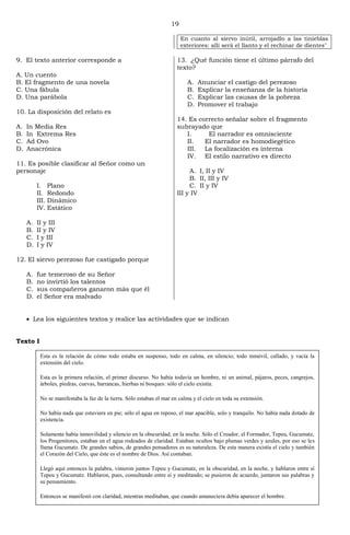 19
En cuanto al siervo inútil, arrojadlo a las tinieblas
exteriores: allí será el llanto y el rechinar de dientes"
9. El texto anterior corresponde a
A. Un cuento
B. El fragmento de una novela
C. Una fábula
D. Una parábola
10. La disposición del relato es
A. In Media Res
B. In Extrema Res
C. Ad Ovo
D. Anacrónica
11. Es posible clasificar al Señor como un
personaje
I. Plano
II. Redondo
III. Dinámico
IV. Estático
A. II y III
B. II y IV
C. I y III
D. I y IV
12. El siervo perezoso fue castigado porque
A. fue temeroso de su Señor
B. no invirtió los talentos
C. sus compañeros ganaron más que él
D. el Señor era malvado
13. ¿Qué función tiene el último párrafo del
texto?
A. Anunciar el castigo del perezoso
B. Explicar la enseñanza de la historia
C. Explicar las causas de la pobreza
D. Promover el trabajo
14. Es correcto señalar sobre el fragmento
subrayado que
I. El narrador es omnisciente
II. El narrador es homodiegético
III. La focalización es interna
IV. El estilo narrativo es directo
A. I, II y IV
B. II, III y IV
C. II y IV
III y IV
Lea los siguientes textos y realice las actividades que se indican
Texto I
Esta es la relación de cómo todo estaba en suspenso, todo en calma, en silencio; todo inmóvil, callado, y vacía la
extensión del cielo.
Esta es la primera relación, el primer discurso. No había todavía un hombre, ni un animal, pájaros, peces, cangrejos,
árboles, piedras, cuevas, barrancas, hierbas ni bosques: sólo el cielo existía.
No se manifestaba la faz de la tierra. Sólo estaban el mar en calma y el cielo en toda su extensión.
No había nada que estuviera en pie; sólo el agua en reposo, el mar apacible, solo y tranquilo. No había nada dotado de
existencia.
Solamente había inmovilidad y silencio en la obscuridad, en la noche. Sólo el Creador, el Formador, Tepeu, Gucumatz,
los Progenitores, estaban en el agua rodeados de claridad. Estaban ocultos bajo plumas verdes y azules, por eso se les
llama Gucumatz. De grandes sabios, de grandes pensadores es su naturaleza. De esta manera existía el cielo y también
el Corazón del Cielo, que éste es el nombre de Dios. Así contaban.
Llegó aquí entonces la palabra, vinieron juntos Tepeu y Gucumatz, en la obscuridad, en la noche, y hablaron entre sí
Tepeu y Gucumatz. Hablaron, pues, consultando entre sí y meditando; se pusieron de acuerdo, juntaron sus palabras y
su pensamiento.
Entonces se manifestó con claridad, mientras meditaban, que cuando amaneciera debía aparecer el hombre.
 
