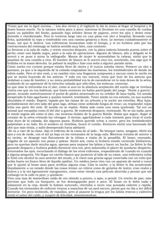 22
"Como que me la ligué encima..." Los dos rieron y el vigilante le dio la mano al llegar al hospital y le
deseó buena suerte. Ya la náusea volvía poco a poco; mientras lo llevaban en una camilla de ruedas
hasta un pabellón del fondo, pasando bajo árboles llenos de pájaros, cerro los ojos y deseó estar
dormido o cloroformado. Pero lo tuvieron largo rato en una pieza con olor a hospital, llenando una
ficha, quitándole la ropa y vistiéndolo con una camisa grisácea y dura. Le movían cuidadosamente el
brazo, sin que le doliera. Las enfermeras bromeaban todo el tiempo, y si no hubiera sido por las
contracciones del estómago se habría sentido muy bien, casi contento.
Lo llevaron a la sala de radio, y veinte minutos después, con la placa todavía húmeda puesta sobre el
pecho como una lápida negra, pasó a la sala de operaciones. Alguien de blanco, alto y delgado se le
acercó y se puso a mirar la radiografía. Manos de mujer le acomodaban la cabeza, sintió que lo
pasaban de una camilla a otra. El hombre de blanco se le acercó otra vez, sonriendo, con algo que le
brillaba en la mano derecha. Le palmeó la mejilla e hizo una seña a alguien parado atrás.
Como sueño era curioso porque estaba lleno de olores y él nunca soñaba olores. Primero un olor a
pantano, ya que a la izquierda de la calzada empezaban las marismas, los tembladerales de donde no
volvía nadie. Pero el olor cesó, y en cambio vino una fragancia compuesta y oscura como la noche en
que se movía huyendo de los aztecas. Y todo era tan natural, tenía que huir de los aztecas que
andaban a caza de hombre, y su única probabilidad era la de esconderse en lo más denso de la selva,
cuidando de no apartarse de la estrecha calzada que sólo ellos, los motecas, conocían.
Lo que más lo torturaba era el olor, como si aun en la absoluta aceptación del sueño algo se revelara
contra eso que no era habitual, que hasta entonces no había participado del juego. "Huele a guerra",
pensó, tocando instintivamente el puñal de piedra atravesado en su ceñidor de lana tejida. Un sonido
inesperado lo hizo agacharse y quedar inmóvil, temblando. Tener miedo no era extraño, en sus sueños
abundaba el miedo. Esperó, tapado por las ramas de un arbusto y la noche sin estrellas. Muy lejos,
probablemente del otro lado del gran lago, debían estar ardiendo fuegos de vivac; un resplandor rojizo
teñía esa parte del cielo. El sonido no se repitió. Había sido como una rama quebrada. Tal vez un
animal que escapaba como él del olor a guerra. Se enderezó despacio, venteando. No se oía nada, pero
el miedo seguía allí como el olor, ese incienso dulzón de la guerra florida. Había que seguir, llegar al
corazón de la selva evitando las ciénagas. A tientas, agachándose a cada instante para tocar el suelo
más duro de la calzada, dio algunos pasos. Hubiera querido echar a correr, pero los tembladerales
palpitaban a su lado. En el sendero en tinieblas, buscó el rumbo. Entonces sintió una bocanada del
olor que más temía, y saltó desesperado hacia adelante.
-Se va a caer de la cama -dijo el enfermo de la cama de al lado-. No brinque tanto, amigazo. Abrió los
ojos y era de tarde, con el sol ya bajo en los ventanales de la larga sala. Mientras trataba de sonreír a
su vecino, se despegó casi físicamente de la última a visión de la pesadilla. El brazo, enyesado,
colgaba de un aparato con pesas y poleas. Sintió sed, como si hubiera estado corriendo kilómetros,
pero no querían darle mucha agua, apenas para mojarse los labios y hacer un buche. La fiebre lo iba
ganando despacio y hubiera podido dormirse otra vez, pero saboreaba el placer de quedarse despierto,
entornados los ojos, escuchando el diálogo de los otros enfermos, respondiendo de cuando en cuando
a alguna pregunta. Vio llegar un carrito blanco que pusieron al lado de su cama, una enfermera rubia
le frotó con alcohol la cara anterior del muslo, y le clavó una gruesa aguja conectada con un tubo que
subía hasta un frasco lleno de líquido opalino. Un médico joven vino con un aparato de metal y cuero
que le ajustó al brazo sano para verificar alguna cosa. Caía la noche, y la fiebre lo iba arrastrando
blandamente a un estado donde las cosas tenían un relieve como de gemelos de teatro, eran reales y
dulces y a la vez ligeramente repugnantes, como estar viendo una película aburrida y pensar que sin
embargo en la calle es peor, y quedarse.
Vino una taza de maravilloso caldo de oro oliendo a puerro, a apio, a perejil. Un trocito de pan, más
precioso que todo un banquete, se fue desmigajando poco a poco. El brazo no le dolía nada y
solamente en la ceja, donde lo habían suturado, chirriaba a veces una punzada caliente y rápida.
Cuando los ventanales de enfrente viraron a manchas de un azul oscuro, pensó que no iba a ser difícil
dormirse. Un poco incómodo, de espaldas, pero al pasarse la lengua por los labios resecos y calientes
sintió el sabor del caldo, y suspiró de felicidad, abandonándose.
 