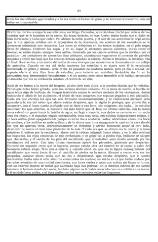 24
tenía las mandíbulas agarrotadas y a la vez como si fueran de goma y se abrieran lentamente, con un
esfuerzo interminable.
El chirriar de los cerrojos lo sacudió como un látigo. Convulso, retorciéndose, luchó por zafarse de las
cuerdas que se le hundían en la carne. Su brazo derecho, el mas fuerte, tiraba hasta que el dolor se
hizo intolerable y hubo que ceder. Vio abrirse la doble puerta, y el olor de las antorchas le llegó antes
que la luz. Apenas ceñidos con el taparrabos de la ceremonia, los acólitos de los sacerdotes se le
acercaron mirándolo con desprecio. Las luces se reflejaban en los torsos sudados, en el pelo negro
lleno de plumas. Cedieron las sogas, y en su lugar lo aferraron manos calientes, duras como el
bronce; se sintió alzado, siempre boca arriba, tironeado por los cuatro acólitos que lo llevaban por el
pasadizo. Los portadores de antorchas iban adelante, alumbrando vagamente el corredor de paredes
mojadas y techo tan bajo que los acólitos debían agachar la cabeza. Ahora lo llevaban, lo llevaban, era
el final. Boca arriba, a un metro del techo de roca viva que por momentos se iluminaba con un reflejo
de antorcha. Cuando en vez del techo nacieran las estrellas y se alzara ante él la escalinata
incendiada de gritos y danzas, sería el fin. El pasadizo no acababa nunca, pero ya iba a acabar, de
repente olería el aire libre lleno de estrellas, pero todavía no, andaban llevándolo sin fin en la
penumbra roja, tironeándolo brutalmente, y él no quería, pero como impedirlo si le habían arrancado
el amuleto que era su verdadero corazón, el centro de su vida.
Salió de un brinco a la noche del hospital, al alto cielo raso dulce, a la sombra blanda que lo rodeaba.
Pensó que debía haber gritado, pero sus vecinos dormían callados. En la mesa de noche, la botella de
agua tenía algo de burbuja, de imagen traslúcida contra la sombra azulada de los ventanales. Jadeó
buscando el alivio de los pulmones, el olvido de esas imágenes que seguían pegados a sus párpados.
Cada vez que cerraba los ojos las veía formarse instantáneamente, y se enderezaba aterrado pero
gozando a la vez del saber que ahora estaba despierto, que la vigilia lo protegía, que pronto iba a
amanecer, con el buen sueño profundo que se tiene a esa hora, sin imágenes, sin nada... Le costaba
mantener los ojos abiertos, la modorra era más fuerte que él. Hizo un último esfuerzo, con la mano
sana esbozó un gesto hacia la botella de agua; no llegó a tomarla, sus dedos se cerraron en un vacío
otra vez negro, y el pasadizo seguía interminable, roca tras roca, con súbitas fulguraciones rojizas, y
él boca arriba gimió apagadamente porque el techo iba a acabarse, subía, abriéndose como una boca
de sombra, y los acólitos se enderezaban y de la altura una luna menguante le cayó en la cara donde
los ojos no querían verla, desesperadamente se cerraban y abrían buscando pasar al otro lado,
descubrir de nuevo el cielo raso protector de la sala. Y cada vez que se abrían era la noche y la luna
mientras lo subían por la escalinata, ahora con la cabeza colgando hacia abajo, y en lo alto estaban
las hogueras, las rojas columnas de rojo perfumado, y de golpe vio la piedra roja, brillante de sangre
que chorreaba, y el vaivén de los pies del sacrificado, que arrastraban para tirarlo rodando por las
escalinatas del norte. Con una última esperanza apretó los párpados, gimiendo por despertar.
Durante un segundo creyó que lo lograría, porque estaba otra vez inmóvil en al cama, a salvo del
balanceo cabeza abajo. Pero olía a muerte y cuando abrió los ojos vio la figura ensangrentada del
sacrificador que venía hacia él con el cuchillo de piedra en la mano. Alcanzó a cerrar otra vez los
párpados, aunque ahora sabía que no iba a despertarse, que estaba despierto, que el sueño
maravilloso había sido el otro, absurdo como todos los sueños; un sueño en el que había andado por
extrañas avenidas de una ciudad asombrosa, con luces verdes y rojas que ardían sin llama ni humo,
con un enorme insecto de metal que zumbaba bajo sus piernas. En la mentira infinita de ese sueño
también lo habían alzado del suelo, también alguien se le había acercado con un cuchillo en la mano,
a él tendido boca arriba, a él boca arriba con los ojos cerrados entre las hogueras.
 