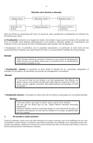 3
Relación entre Escritor y Narrador
Este ser ficticio se caracteriza por tener un punto de vista, perspectiva o focalización en relación con
los hechos que relata.
A. Focalización: Consiste en el ángulo de visión o foco desde el que narra los hechos. De acuerdo con
esto, el narrador tiene distinta participación en los hechos y distintos grados de conocimiento con
respecto a estos. Los puntos de vista o focalizaciones del narrador son los siguientes:
• Focalización cero: se identifica con el narrador omnisciente. La narración se sitúa fuera de los
acontecimientos, teniendo una visión directa de ellos y un conocimiento acabado de los personajes.
Ejemplo
• Focalización interna: la narración se sitúa desde el interior de un personaje, adoptando, el
narrador el rol propio y de personaje, que puede ser protagonista o secundario.
Ejemplo
• Focalización externa: el narrador se ubica fuera de los hechos y personajes en un sentido limitado.
Ejemplo
B. El narrador y estilo narrativo
Como ya sabemos, quien crea una obra literaria es el autor o escritor, que es en definitiva un ser real,
un hombre o mujer común y corriente cuyo oficio es escribir; sin embargo, en la narración quien nos
cuenta esa historia creada por el escritor es un ser ficticio que nace en la pluma del artista, a este ser
ficticio denominamos comúnmente narrador.
Emisor real o
autor
Mensaje o texto Receptor real o
lector
Narrador, ser
ficticio
Relato ficcional Receptor ficticio o
narratario
―Para siempre habría de recordar el instante en que hubo de abandonarla.
Cada vez que los recordaba, sentía que su mundo interior se desplomaba y
la angustia inundaba su ser‖
―Y así que la tomé en mis brazos y la besé apasionado. Era Helena, mi
Helena, por la cual habría luchado diez años bajo los muros de Troya y a
quien, por fin, lograba encontrar. Mis padecimientos encontraban al cabo
un premio.‖
―-Ven acá, Héctor, que aquí te espero- gritó, rojo de furor, Aquiles.
-Ya voy, por los dioses que ya voy- replicó Héctor mientras retrocedía
velozmente.
Entonces Aquiles arrojó su broncínea lanza, la cual atravesó el escudo y la
armadura del troyano, el cual cayó de rodillas en el campo, arrojando lejos
de sí su espada.‖
 