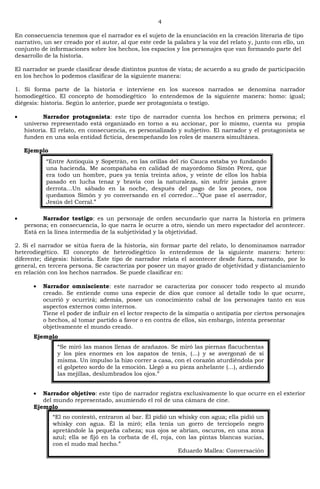 4
En consecuencia tenemos que el narrador es el sujeto de la enunciación en la creación literaria de tipo
narrativo, un ser creado por el autor, al que este cede la palabra y la voz del relato y, junto con ello, un
conjunto de informaciones sobre los hechos, los espacios y los personajes que van formando parte del
desarrollo de la historia.
El narrador se puede clasificar desde distintos puntos de vista; de acuerdo a su grado de participación
en los hechos lo podemos clasificar de la siguiente manera:
1. Si forma parte de la historia e interviene en los sucesos narrados se denomina narrador
homodiegético. El concepto de homodiegético lo entendemos de la siguiente manera: homo: igual;
diégesis: historia. Según lo anterior, puede ser protagonista o testigo.
Narrador protagonista: este tipo de narrador cuenta los hechos en primera persona; el
universo representado está organizado en torno a su accionar, por lo mismo, cuenta su propia
historia. El relato, en consecuencia, es personalizado y subjetivo. El narrador y el protagonista se
funden en una sola entidad ficticia, desempeñando los roles de manera simultánea.
Ejemplo
Narrador testigo: es un personaje de orden secundario que narra la historia en primera
persona; en consecuencia, lo que narra le ocurre a otro, siendo un mero espectador del acontecer.
Está en la línea intermedia de la subjetividad y la objetividad.
2. Si el narrador se sitúa fuera de la historia, sin formar parte del relato, lo denominamos narrador
heterodiegético. El concepto de heterodiegético lo entendemos de la siguiente manera: hetero:
diferente; diégesis: historia. Este tipo de narrador relata el acontecer desde fuera, narrando, por lo
general, en tercera persona. Se caracteriza por poseer un mayor grado de objetividad y distanciamiento
en relación con los hechos narrados. Se puede clasificar en:
Narrador omnisciente: este narrador se caracteriza por conocer todo respecto al mundo
creado. Se entiende como una especie de dios que conoce al detalle todo lo que ocurre,
ocurrió y ocurrirá; además, posee un conocimiento cabal de los personajes tanto en sus
aspectos externos como internos.
Tiene el poder de influir en el lector respecto de la simpatía o antipatía por ciertos personajes
o hechos, al tomar partido a favor o en contra de ellos, sin embargo, intenta presentar
objetivamente el mundo creado.
Ejemplo
Narrador objetivo: este tipo de narrador registra exclusivamente lo que ocurre en el exterior
del mundo representado, asumiendo el rol de una cámara de cine.
Ejemplo
―Entre Antioquia y Sopetrán, en las orillas del río Cauca estaba yo fundando
una hacienda. Me acompañaba en calidad de mayordomo Simón Pérez, que
era todo un hombre, pues ya tenía treinta años, y veinte de ellos los había
pasado en lucha tenaz y bravía con la naturaleza, sin sufrir jamás grave
derrota…Un sábado en la noche, después del pago de los peones, nos
quedamos Simón y yo conversando en el corredor…‖Que pase el aserrador,
Jesús del Corral.‖
―Se miró las manos llenas de arañazos. Se miró las piernas flacuchentas
y los pies enormes en los zapatos de tenis, (…) y se avergonzó de sí
misma. Un impulso la hizo correr a casa, con el corazón aturdiéndola por
el golpeteo sordo de la emoción. Llegó a su pieza anhelante (…), ardiendo
las mejillas, deslumbrados los ojos.‖
―El no contestó, entraron al bar. Él pidió un whisky con agua; ella pidió un
whisky con agua. Él la miró; ella tenía un gorro de terciopelo negro
apretándole la pequeña cabeza; sus ojos se abrían, oscuros, en una zona
azul; ella se fijó en la corbata de él, roja, con las pintas blancas sucias,
con el nudo mal hecho.‖
Eduardo Mallea: Conversación
 